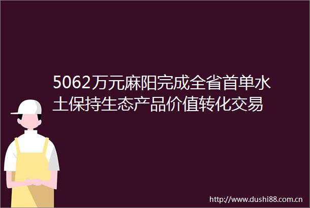 5062万元麻阳完成全省首单水土保持生态产品价值转化交易