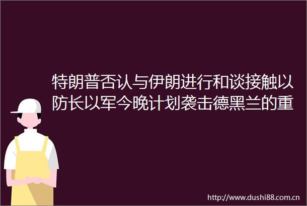 特朗普否认与伊朗进行和谈接触以防长以军今晚计划袭击德黑兰的重要目标