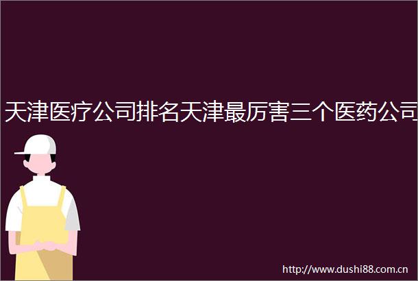 天津医疗公司排名天津最厉害三个医药公司