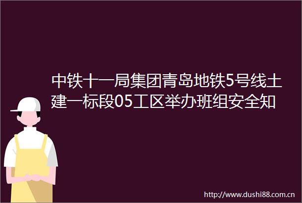 中铁十一局集团青岛地铁5号线土建一标段05工区举办班组安全知识竞赛
