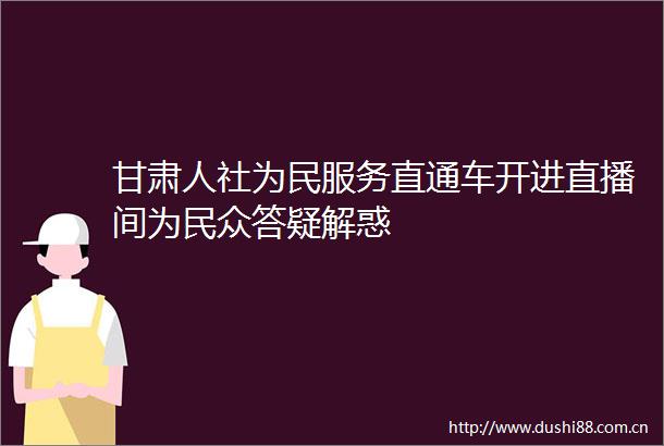 甘肃人社为民服务直通车开进直播间为民众答疑解惑