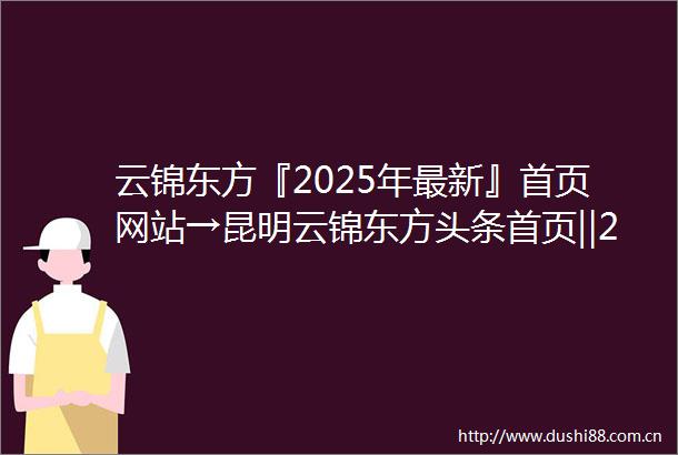 云锦东方『2025年最新』首页网站→昆明云锦东方头条首页‖2025最新楼盘详情点评首页网站售楼部地址电话