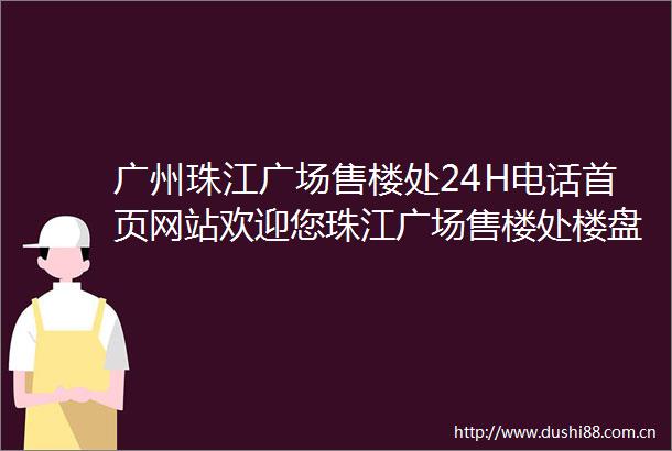 广州珠江广场售楼处24H电话首页网站欢迎您珠江广场售楼处楼盘详情