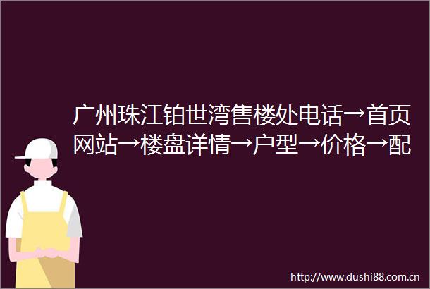 广州珠江铂世湾售楼处电话→首页网站→楼盘详情→户型→价格→配套
