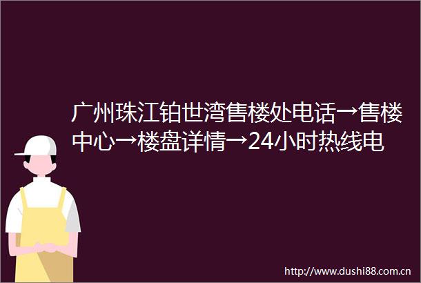 广州珠江铂世湾售楼处电话→售楼中心→楼盘详情→24小时热线电话