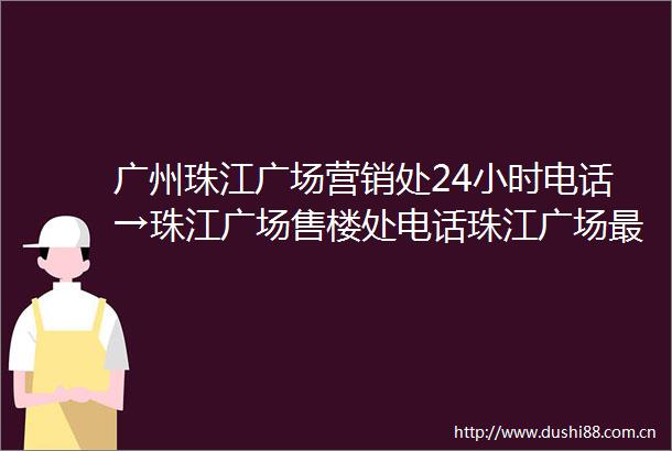广州珠江广场营销处24小时电话→珠江广场售楼处电话珠江广场最新价格户型图