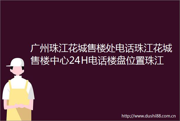 广州珠江花城售楼处电话珠江花城售楼中心24H电话楼盘位置珠江花城欢迎您