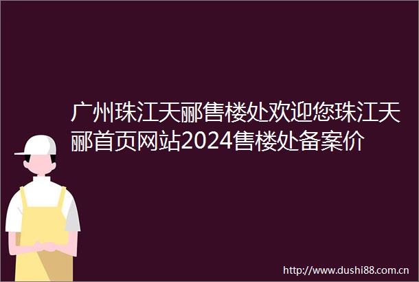 广州珠江天郦售楼处欢迎您珠江天郦首页网站2024售楼处备案价户型