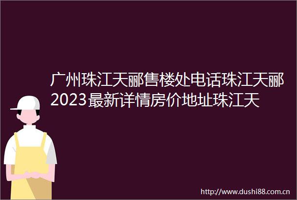 广州珠江天郦售楼处电话珠江天郦2023最新详情房价地址珠江天郦户型