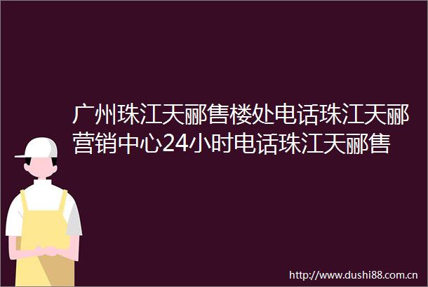 广州珠江天郦售楼处电话珠江天郦营销中心24小时电话珠江天郦售楼部详情