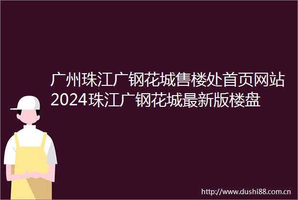 广州珠江广钢花城售楼处首页网站2024珠江广钢花城最新版楼盘评测珠江广钢花城售楼处24小时电话热线
