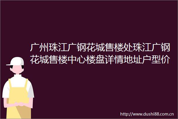 广州珠江广钢花城售楼处珠江广钢花城售楼中心楼盘详情地址户型价格