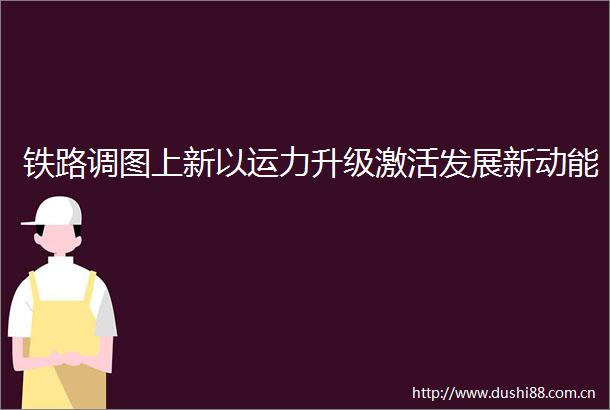 铁路调图上新以运力升级激活发展新动能