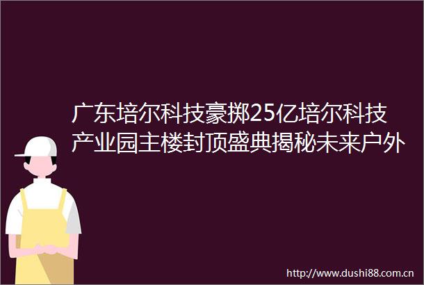 广东培尔科技豪掷25亿培尔科技产业园主楼封顶盛典揭秘未来户外科技新高地