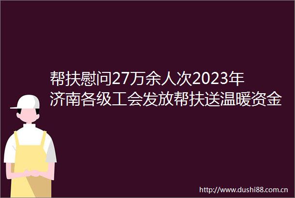 帮扶慰问27万余人次2023年济南各级工会发放帮扶送温暖资金1800余万元