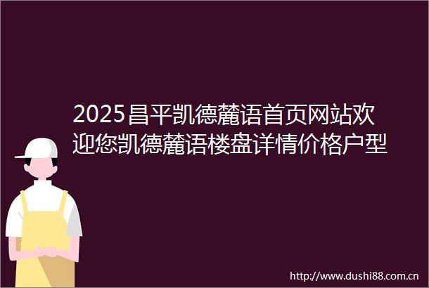 2025昌平凯德麓语首页网站欢迎您凯德麓语楼盘详情价格户型