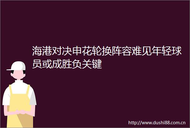 海港对决申花轮换阵容难见年轻球员或成胜负关键
