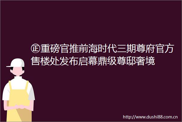 ㊣重磅官推前海时代三期尊府官方售楼处发布启幕鼎级尊邸奢境