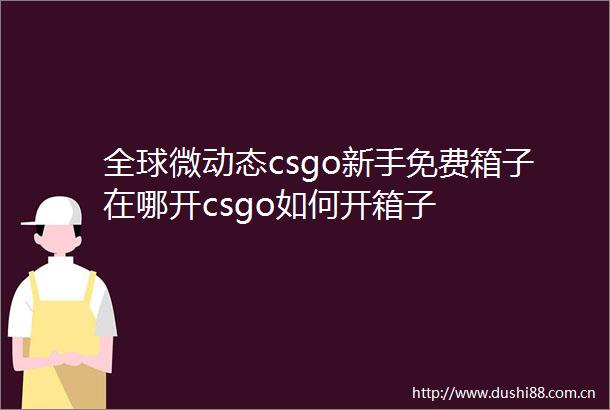 全球微动态csgo新手免费箱子在哪开csgo如何开箱子