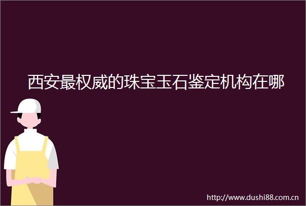 西安最权威的珠宝玉石鉴定机构在哪