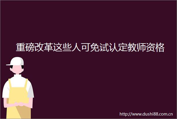 重磅改革这些人可免试认定教师资格