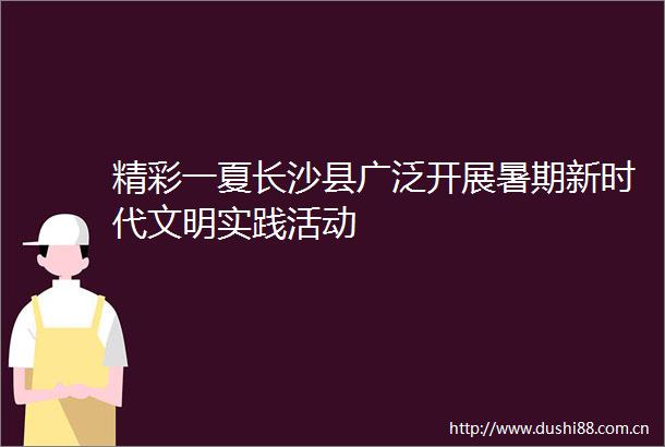 精彩一夏长沙县广泛开展暑期新时代文明实践活动