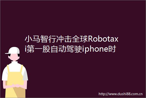小马智行冲击全球Robotaxi第一股自动驾驶iphone时刻将至