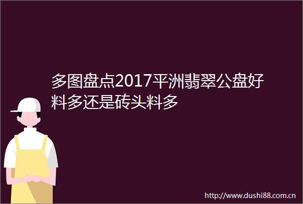 多图盘点2017平洲翡翠公盘好料多还是砖头料多