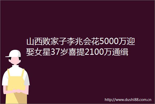 山西败家子李兆会花5000万迎娶女星37岁喜提2100万通缉令