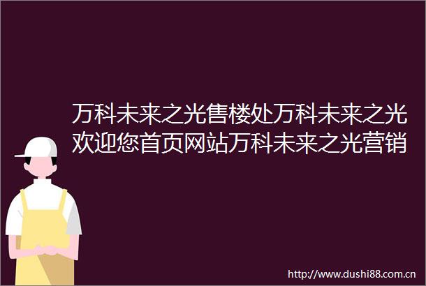 万科未来之光售楼处万科未来之光欢迎您首页网站万科未来之光营销中心电话万科未来之光售楼处地址