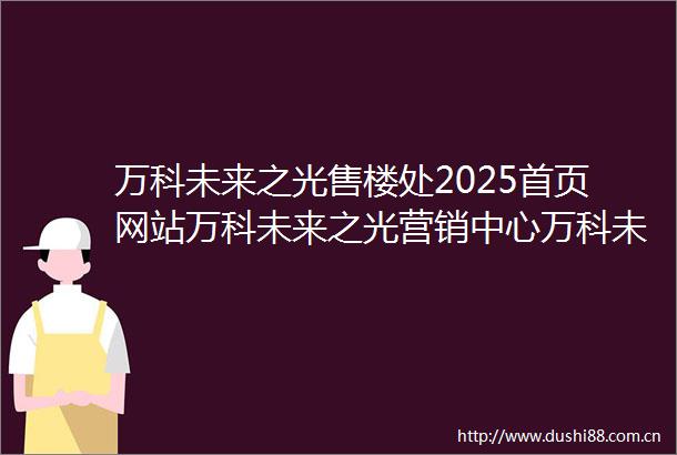 万科未来之光售楼处2025首页网站万科未来之光营销中心万科未来之光欢迎您楼盘详情备案价户型图售楼处