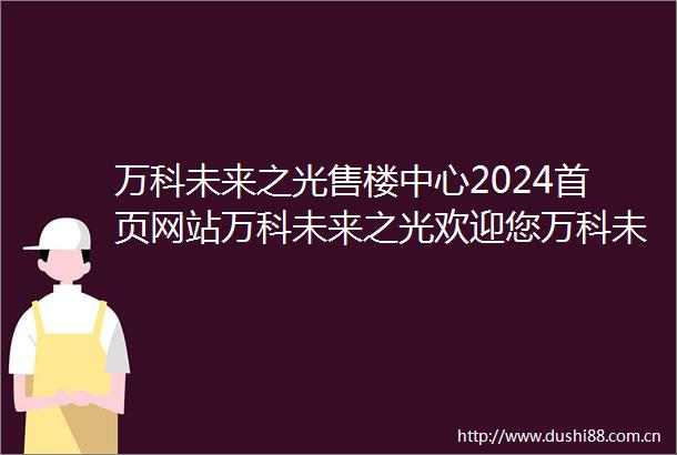 万科未来之光售楼中心2024首页网站万科未来之光欢迎您万科未来之光最新楼盘详情营销中心户型备案价售楼处400服务电话