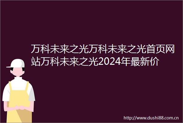 万科未来之光万科未来之光首页网站万科未来之光2024年最新价格户型配套