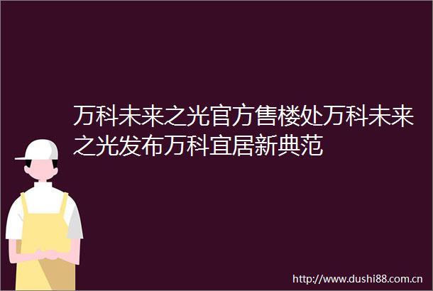 万科未来之光官方售楼处万科未来之光发布万科宜居新典范