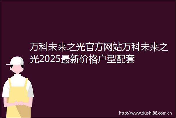 万科未来之光官方网站万科未来之光2025最新价格户型配套