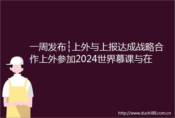 一周发布┆上外与上报达成战略合作上外参加2024世界慕课与在线教育大会2024届毕业生就业创业
