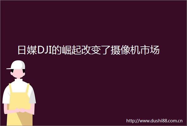 日媒DJI的崛起改变了摄像机市场