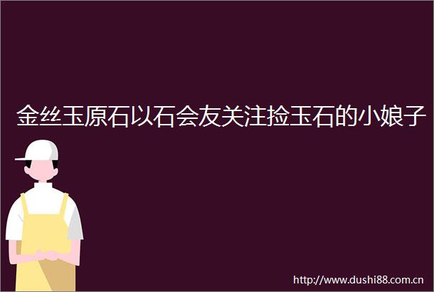 金丝玉原石以石会友关注捡玉石的小娘子