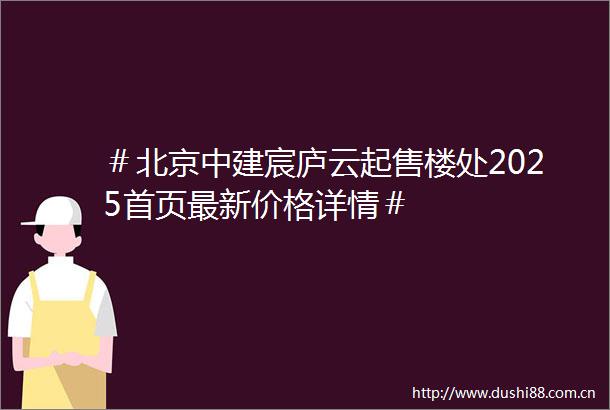 ＃北京中建宸庐云起售楼处2025首页最新价格详情＃
