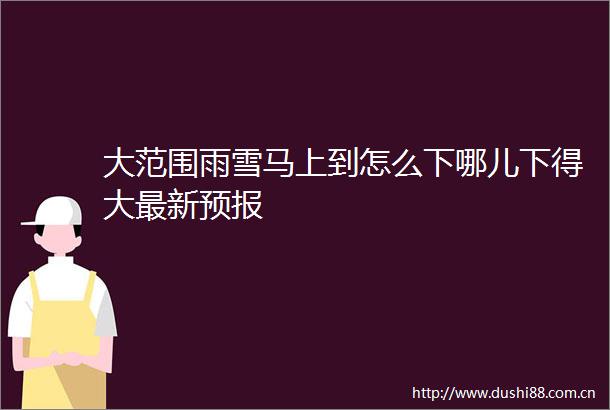 大范围雨雪马上到怎么下哪儿下得大最新预报