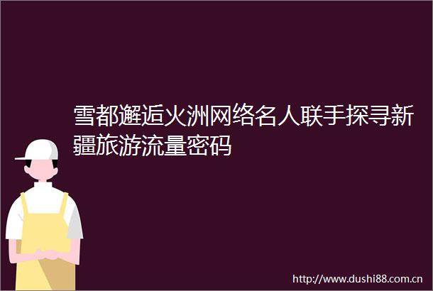 雪都邂逅火洲网络名人联手探寻新疆旅游流量密码