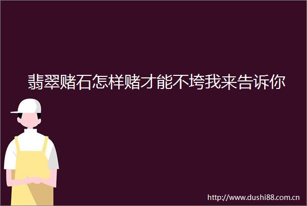翡翠赌石怎样赌才能不垮我来告诉你