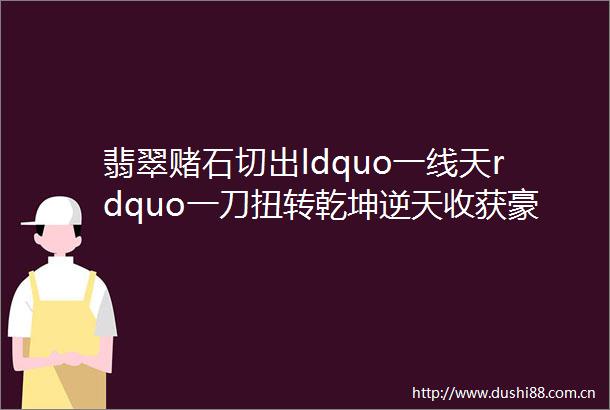翡翠赌石切出ldquo一线天rdquo一刀扭转乾坤逆天收获豪车豪宅