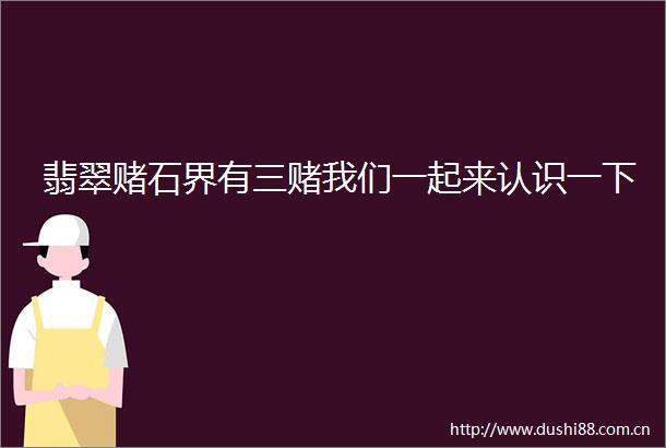 翡翠赌石界有三赌我们一起来认识一下