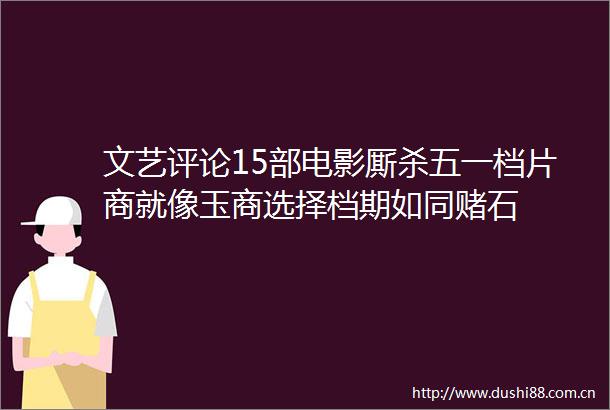 文艺评论15部电影厮杀五一档片商就像玉商选择档期如同赌石