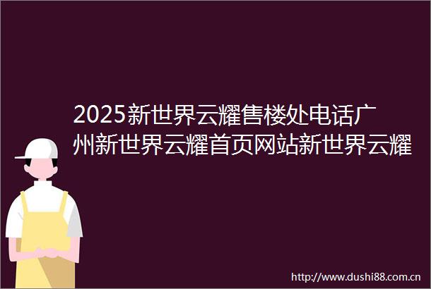 2025新世界云耀售楼处电话广州新世界云耀首页网站新世界云耀最新房价户型容积率小区配套楼盘详情价格户型