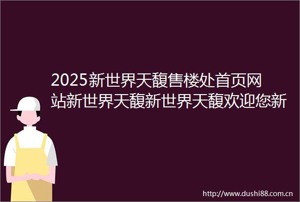 2025新世界天馥售楼处首页网站新世界天馥新世界天馥欢迎您新世界天馥楼盘详情价格户型