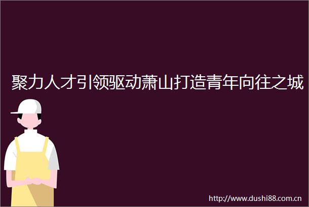 聚力人才引领驱动萧山打造青年向往之城