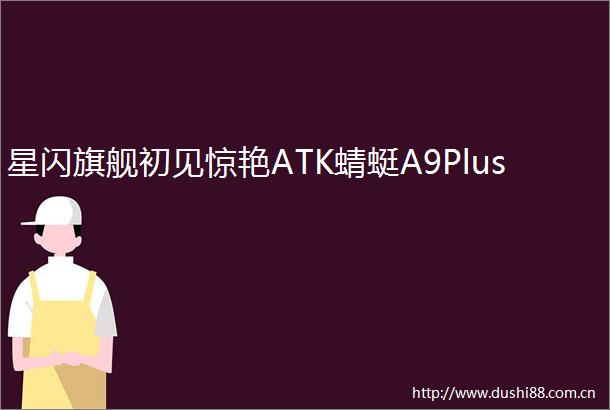 星闪旗舰初见惊艳ATK蜻蜓A9Plus