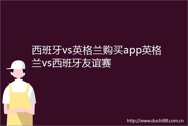 西班牙vs英格兰购买app英格兰vs西班牙友谊赛